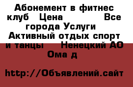 Абонемент в фитнес клуб › Цена ­ 23 000 - Все города Услуги » Активный отдых,спорт и танцы   . Ненецкий АО,Ома д.